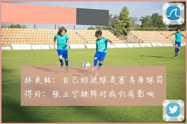 林良铭：自己的进球是塞鸟角球罚得好；张玉宁缺阵对我们有影响