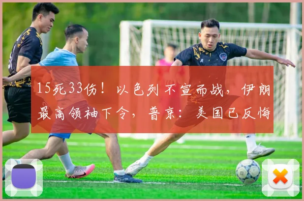 15死33伤！以色列不宣而战，伊朗最高领袖下令，普京：美国已反悔