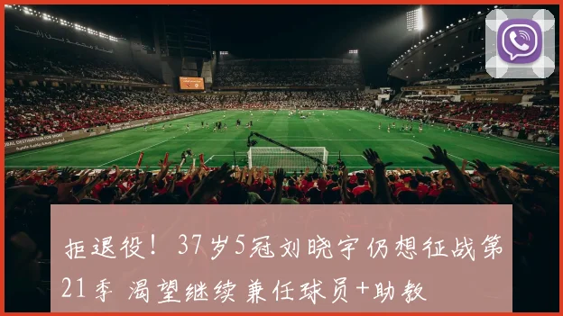 拒退役！37岁5冠刘晓宇仍想征战第21季 渴望继续兼任球员+助教