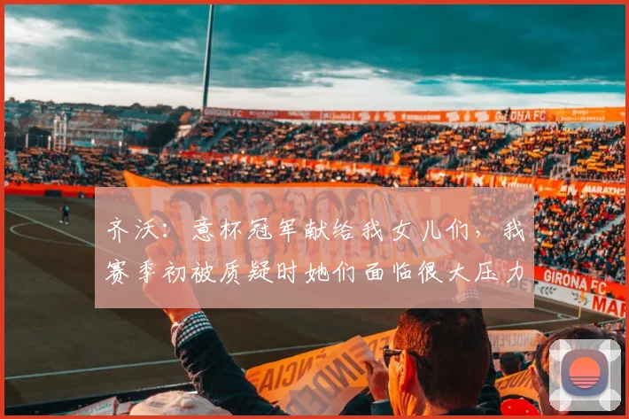 齐沃：意杯冠军献给我女儿们，我赛季初被质疑时她们面临很大压力