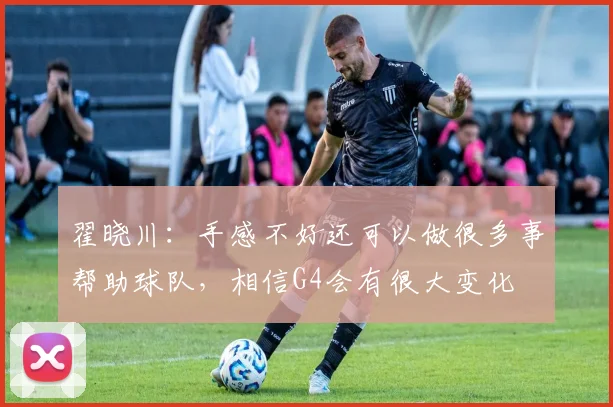 翟晓川：手感不好还可以做很多事帮助球队，相信G4会有很大变化