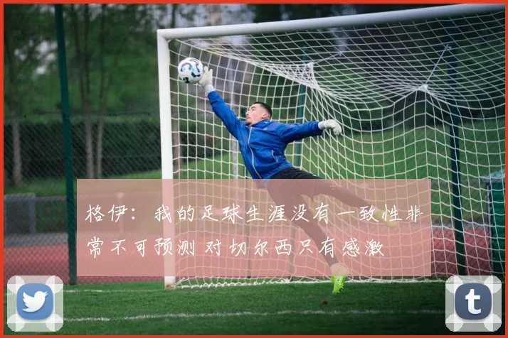 格伊：我的足球生涯没有一致性非常不可预测 对切尔西只有感激