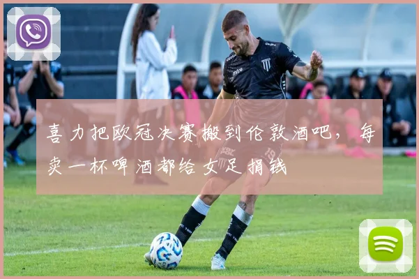 喜力把欧冠决赛搬到伦敦酒吧，每卖一杯啤酒都给女足捐钱