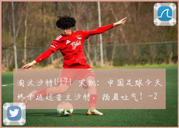 淘汰沙特U17！宋凯：中国足球今天终于迈过苦主沙特，扬眉吐气！