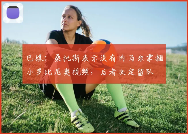 巴媒：桑托斯表示没有内马尔掌掴小罗比尼奥视频，后者决定留队