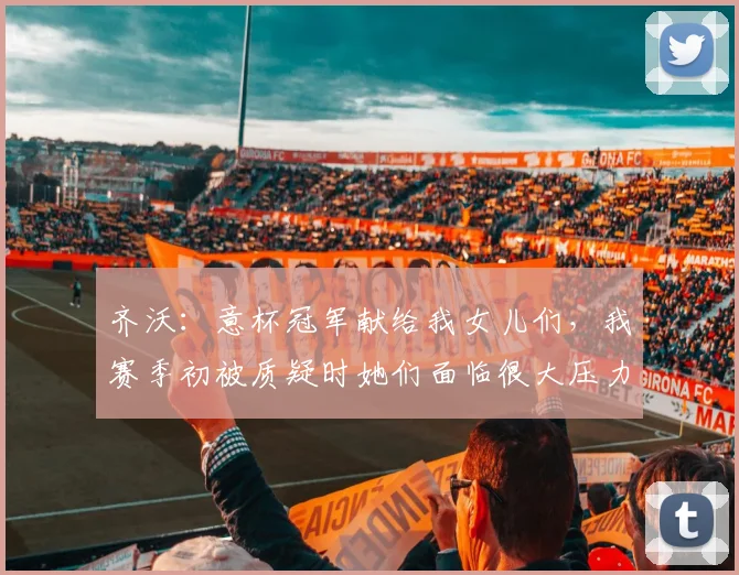 齐沃：意杯冠军献给我女儿们，我赛季初被质疑时她们面临很大压力