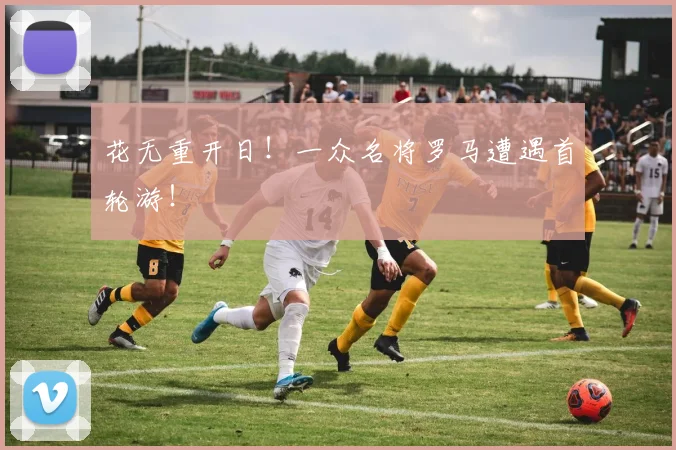 花无重开日！一众名将罗马遭遇首轮游！