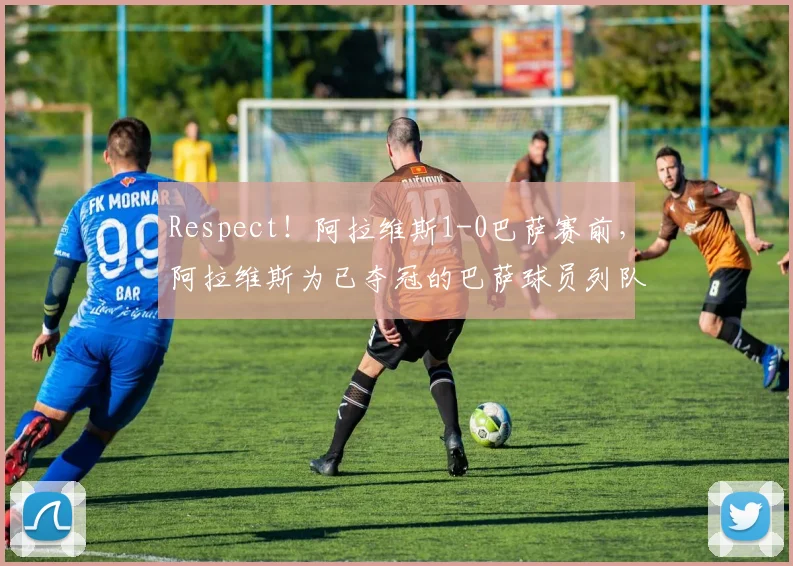 Respect！阿拉维斯1-0巴萨赛前，阿拉维斯为已夺冠的巴萨球员列队