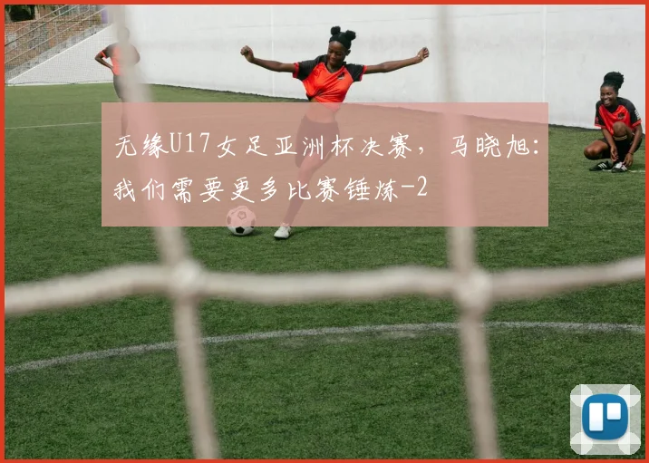 无缘U17女足亚洲杯决赛，马晓旭：我们需要更多比赛锤炼