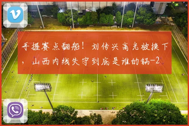 手握赛点翻船！刘传兴高光被换下，山西内线失守到底是谁的锅