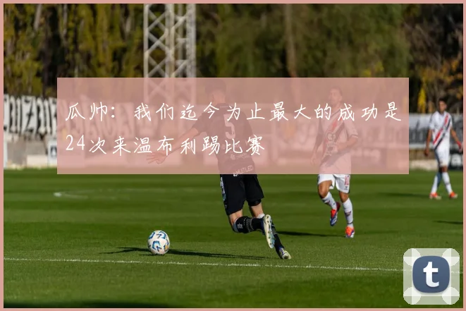 瓜帅：我们迄今为止最大的成功是24次来温布利踢比赛