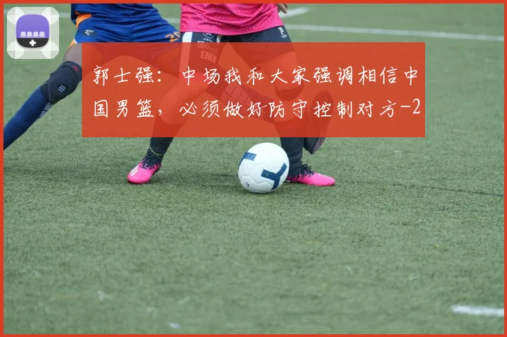 郭士强：中场我和大家强调相信中国男篮，必须做好防守控制对方