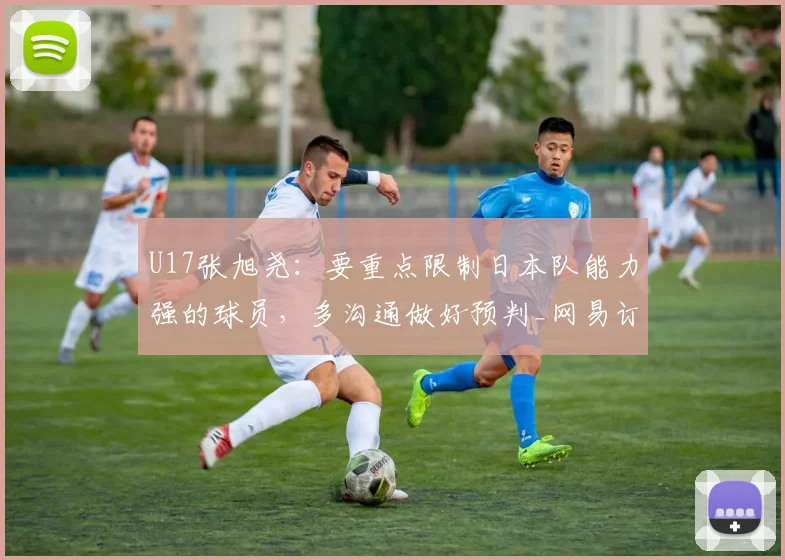 U17张旭尧：要重点限制日本队能力强的球员，多沟通做好预判_网易订阅