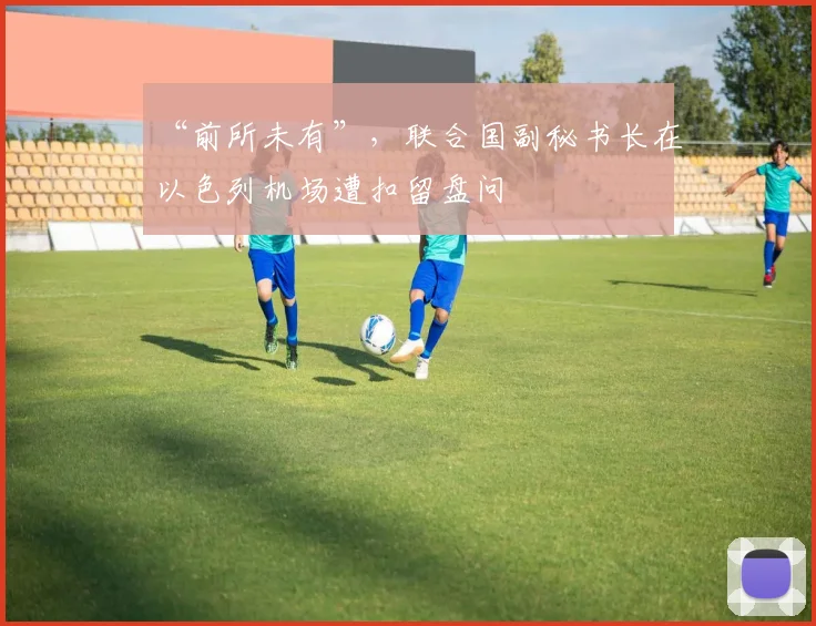 “前所未有”，联合国副秘书长在以色列机场遭扣留盘问