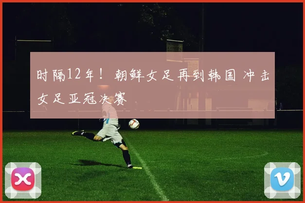 时隔12年！朝鲜女足再到韩国 冲击女足亚冠决赛