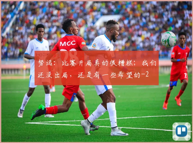 努诺：比赛开局真的很糟糕；我们还没出局，还是有一些希望的