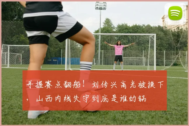 手握赛点翻船！刘传兴高光被换下，山西内线失守到底是谁的锅