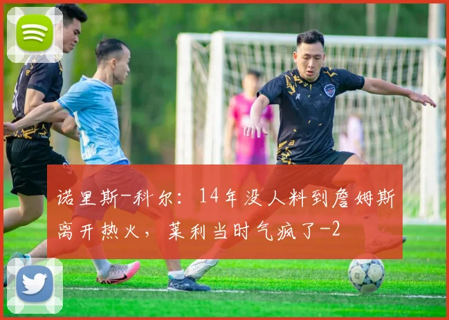 诺里斯-科尔：14年没人料到詹姆斯离开热火，莱利当时气疯了