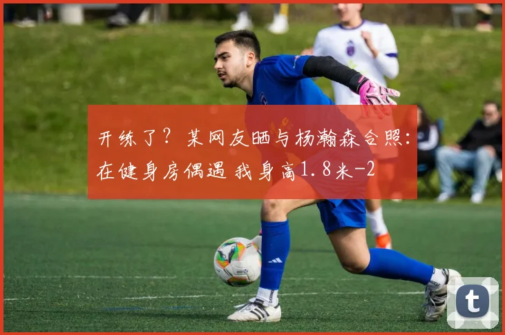 开练了？某网友晒与杨瀚森合照：在健身房偶遇 我身高1.8米
