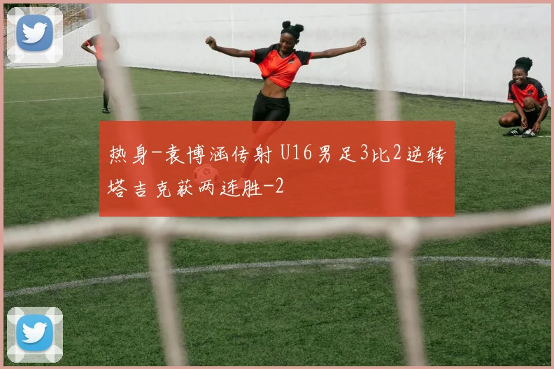 热身-袁博涵传射 U16男足3比2逆转塔吉克获两连胜