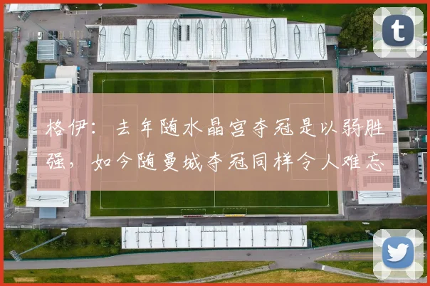 格伊：去年随水晶宫夺冠是以弱胜强，如今随曼城夺冠同样令人难忘