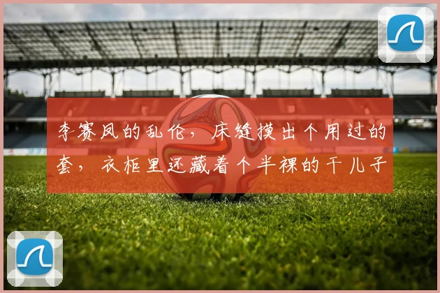 李赛凤的乱伦，床缝摸出个用过的套，衣柜里还藏着个半裸的干儿子
