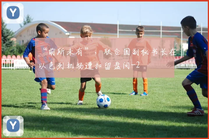 “前所未有”，联合国副秘书长在以色列机场遭扣留盘问