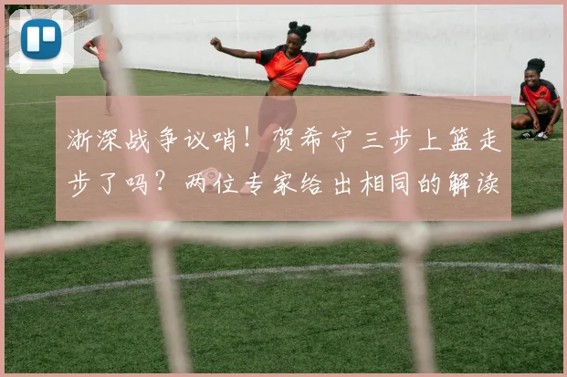 浙深战争议哨！贺希宁三步上篮走步了吗？两位专家给出相同的解读