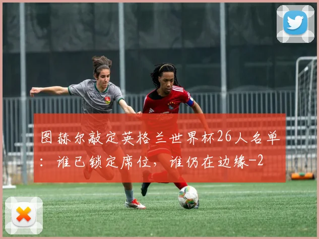 图赫尔敲定英格兰世界杯26人名单：谁已锁定席位，谁仍在边缘