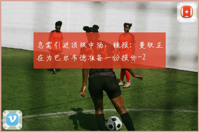 急需引进顶级中场，镜报：曼联正在为巴尔韦德准备一份报价