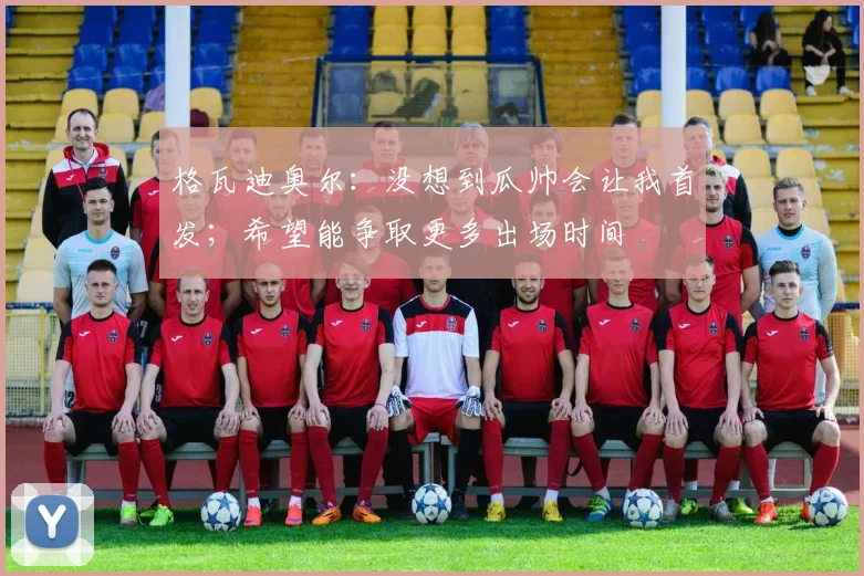 格瓦迪奥尔：没想到瓜帅会让我首发；希望能争取更多出场时间