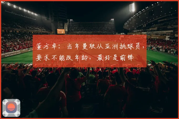 董方卓：当年曼联从亚洲挑球员，要求不能改年龄，最好是前锋