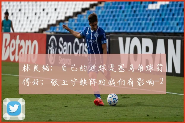 林良铭：自己的进球是塞鸟角球罚得好；张玉宁缺阵对我们有影响
