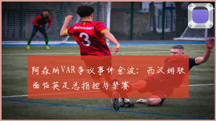 阿森纳VAR争议事件余波：西汉姆联面临英足总指控与禁赛