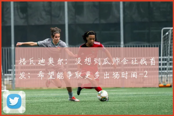格瓦迪奥尔：没想到瓜帅会让我首发；希望能争取更多出场时间