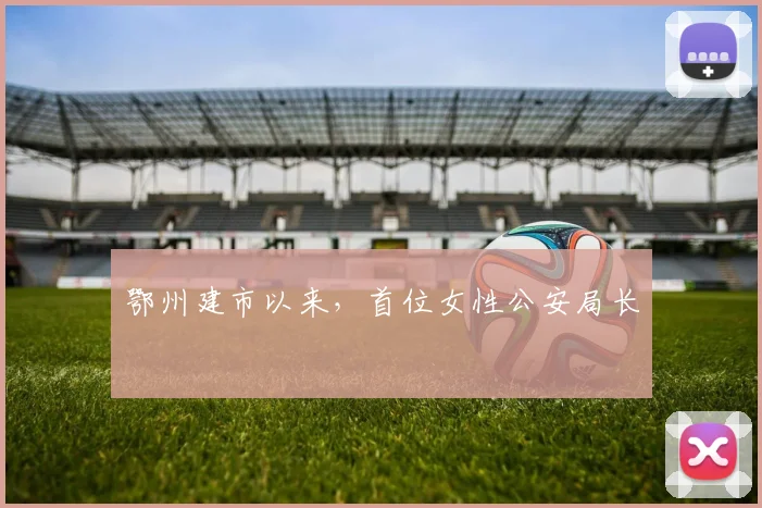 鄂州建市以来，首位女性公安局长