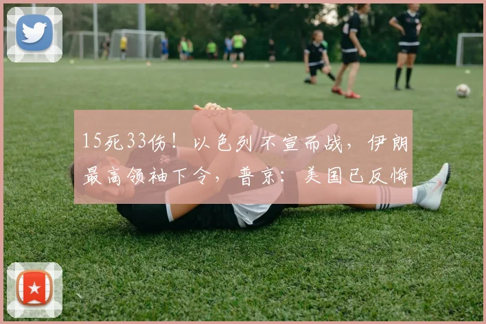 15死33伤！以色列不宣而战，伊朗最高领袖下令，普京：美国已反悔