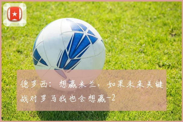 德罗西：想赢米兰，如果未来关键战对罗马我也会想赢