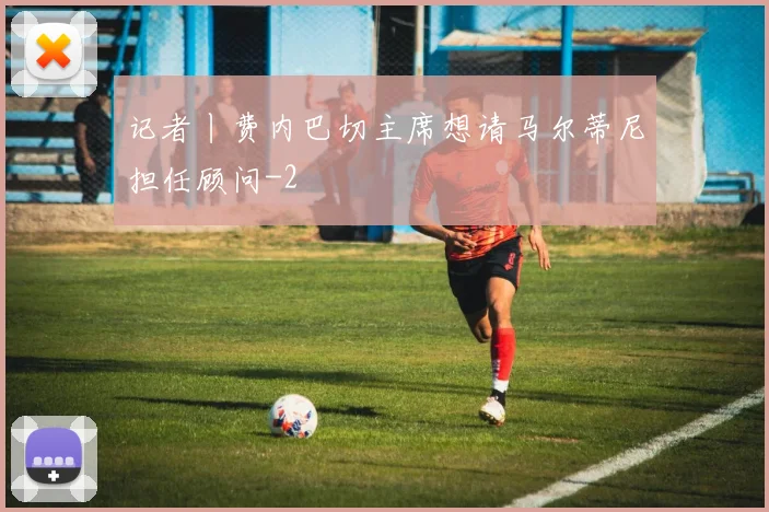 记者丨费内巴切主席想请马尔蒂尼担任顾问