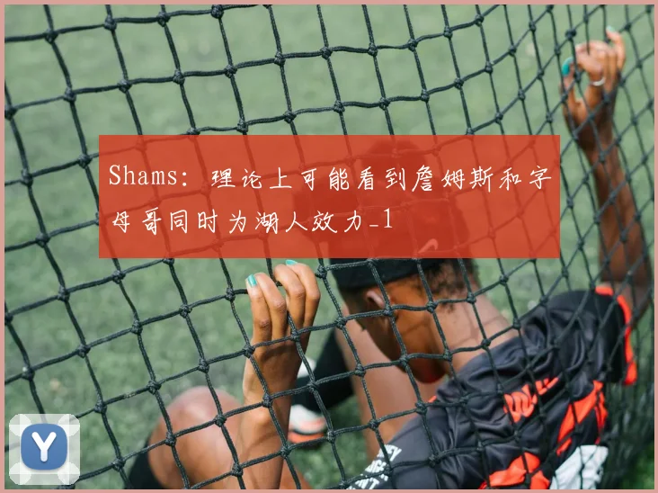 Shams：理论上可能看到詹姆斯和字母哥同时为湖人效力_1