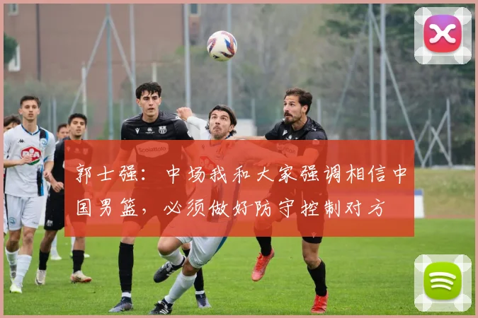 郭士强：中场我和大家强调相信中国男篮，必须做好防守控制对方
