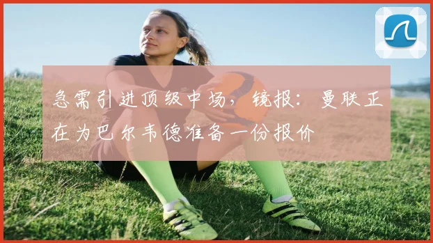 急需引进顶级中场，镜报：曼联正在为巴尔韦德准备一份报价