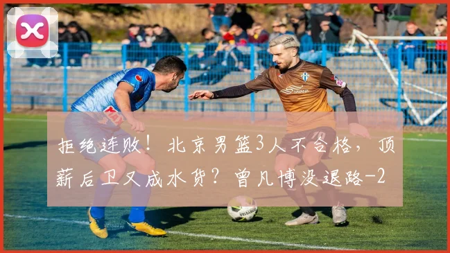 拒绝连败！北京男篮3人不合格，顶薪后卫又成水货？曾凡博没退路
