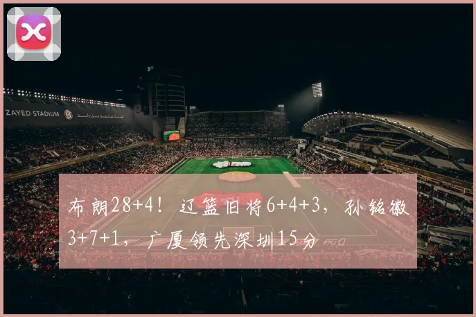 布朗28+4！辽篮旧将6+4+3，孙铭徽3+7+1，广厦领先深圳15分