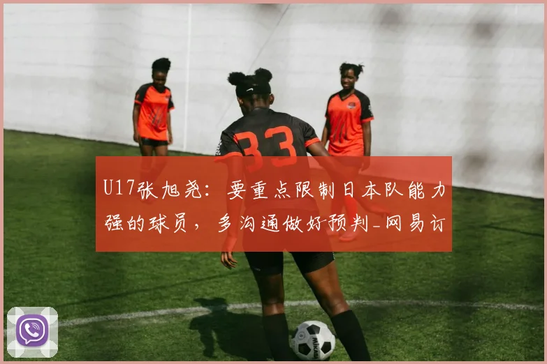 U17张旭尧：要重点限制日本队能力强的球员，多沟通做好预判_网易订阅