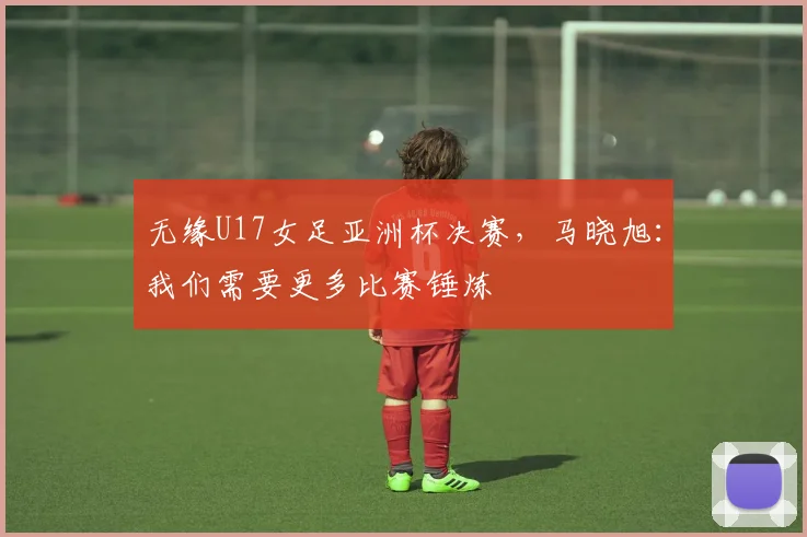 无缘U17女足亚洲杯决赛，马晓旭：我们需要更多比赛锤炼