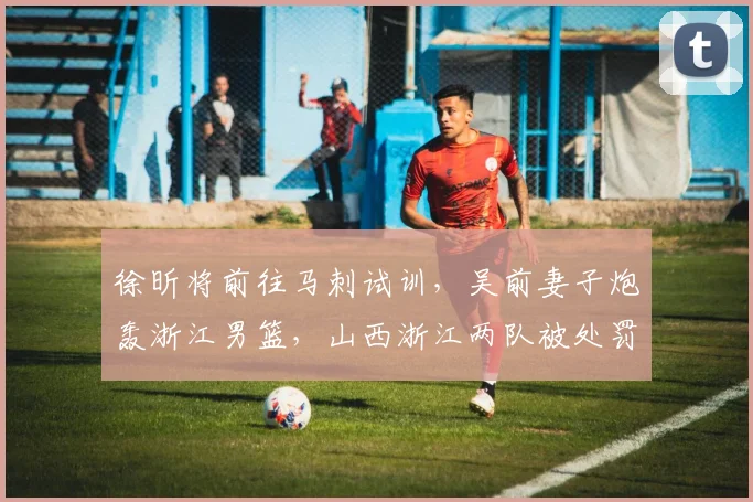 徐昕将前往马刺试训，吴前妻子炮轰浙江男篮，山西浙江两队被处罚