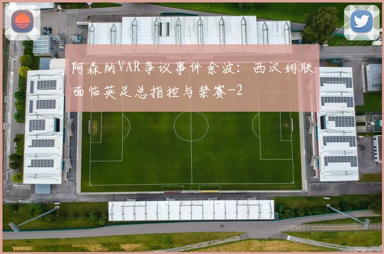 阿森纳VAR争议事件余波：西汉姆联面临英足总指控与禁赛