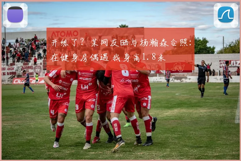 开练了？某网友晒与杨瀚森合照：在健身房偶遇 我身高1.8米
