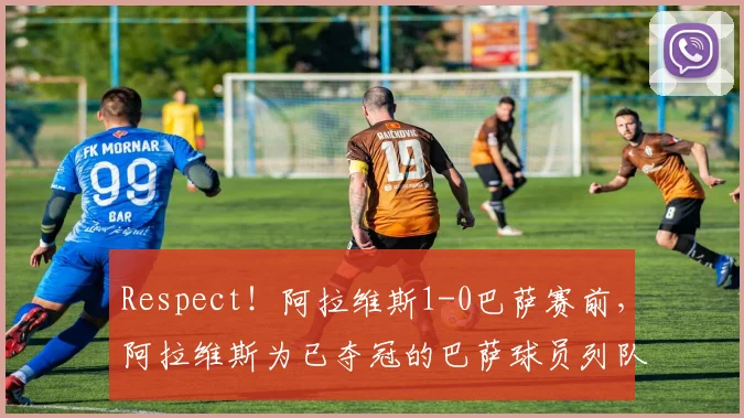 Respect！阿拉维斯1-0巴萨赛前，阿拉维斯为已夺冠的巴萨球员列队